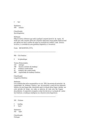 I lect
Sinónimos:
430 isolecto
Classificação:
Sociolinguística
Definição:
Objecto teórico abstracto que indica qualquer conjunto possível de regras, de
modo que cada conjunto difira dos conjuntos adjacentes numa grelha implicacional
por apenas um único conflito de regras ou resolução de conflito. Cada isolecto,
ou lecto, é o resultado de uma gramática hipotética e é invariável.
Fonte: BICKERTON (1973).
--------------------------------------------------------------------------------
804 $ lei fonética
F loi phonétique
Termos Relacionados:
164 analogia
788 factores externos da mudança
93 mudança condicionada
95 mudança não condicionada
800 regularidade da mudança fonética
Classificação:
Linguística Histórica
Definição:
Leis estabelecidas pelos neogramáticos no séc. XIX, decorrentes do princípio da
regularidade da mudança fonética, que nos permitem, a partir de um segmento
fonético de uma língua mãe, determinar qual a evolução dessa língua durante um
certo período de tempo, em todas as palavras de cada uma das línguas
descendentes. As aparentes excepções a estas leis devem-se à actuação de outras
leis fonéticas, a mudanças analógicas ou a factores extra-linguísticos.
--------------------------------------------------------------------------------
543 $ leitura
I reading
F leçon
Sinónimos:
542 lição
Classificação:
Filologia
 