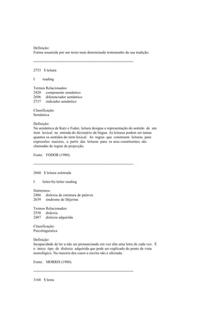 Definição:
Forma assumida por um texto num determinado testemunho da sua tradição.
--------------------------------------------------------------------------------
2753 $ leitura
I reading
Termos Relacionados:
2420 componente semântico
2696 diferenciador semântico
2737 indicador semântico
Classificação:
Semântica
Definição:
Na semântica de Katz e Fodor, leitura designa a representação do sentido de um
item lexical na entrada do dicionário da língua. As leituras podem ser tantas
quantos os sentidos do item lexical. As regras que constroem leituras para
expressões maiores, a partir das leituras para os seus constituintes, são
chamadas de regras de projecção.
Fonte: FODOR (1980).
--------------------------------------------------------------------------------
2660 $ leitura soletrada
I letter-by-letter reading
Sinónimos:
2486 dislexia de estrutura de palavra
2659 síndrome de Déjerine
Termos Relacionados:
2558 dislexia
2487 dislexia adquirida
Classificação:
Psicolinguística
Definição:
Incapacidade de ler a não ser pronunciando em voz alta uma letra de cada vez. É
o único tipo de dislexia adquirida que pode ser explicado do ponto de vista
neurológico. Na maioria dos casos a escrita não é afectada.
Fonte: MORRIS (1988).
--------------------------------------------------------------------------------
3168 $ lema
 