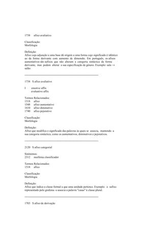 1738 afixo avaliativo
Classificação:
Morfologia
Definição:
Afixo cuja adjunção a uma base dá origem a uma forma cujo significado é idêntico
ao da forma derivante com aumento de dimensão. Em português, os afixos
aumentativos são sufixos que não alteram a categoria sintáctica da forma
derivante, mas podem alterar a sua especificação de género. Exemplo: sala →
salão.
--------------------------------------------------------------------------------
1738 $ afixo avaliativo
I emotive affix
evaluative affix
Termos Relacionados:
1518 afixo
1548 afixo aumentativo
1610 afixo diminutivo
1740 afixo pejorativo
Classificação:
Morfologia
Definição:
Afixo que modifica o significado das palavras às quais se associa, mantendo a
sua categoria sintáctica, como os aumentativos, diminutivos e pejorativos.
--------------------------------------------------------------------------------
2120 $ afixo categorial
Sinónimos:
2312 morfema classificador
Termos Relacionados:
1518 afixo
Classificação:
Morfologia
Definição:
Afixo que indica a classe formal a que uma unidade pertence. Exemplo: o sufixo
representado pelo grafema -s associa a palavra "casas" à classe plural.
--------------------------------------------------------------------------------
1703 $ afixo de derivação
 