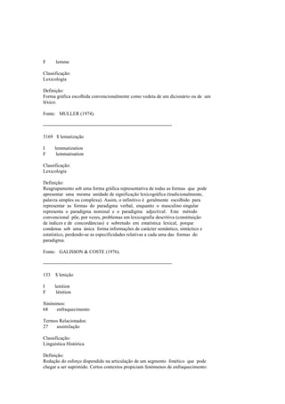F lemme
Classificação:
Lexicologia
Definição:
Forma gráfica escolhida convencionalmente como vedeta de um dicionário ou de um
léxico.
Fonte: MULLER (1974).
--------------------------------------------------------------------------------
3169 $ lematização
I lemmatization
F lemmatisation
Classificação:
Lexicologia
Definição:
Reagrupamento sob uma forma gráfica representativa de todas as formas que pode
apresentar uma mesma unidade de significação lexicográfica (tradicionalmente,
palavra simples ou complexa). Assim, o infinitivo é geralmente escolhido para
representar as formas do paradigma verbal, enquanto o masculino singular
representa o paradigma nominal e o paradigma adjectival. Este método
convencional põe, por vezes, problemas em lexicografia descritiva (constituição
de índices e de concordâncias) e sobretudo em estatística lexical, porque
condensa sob uma única forma informações de carácter semântico, sintáctico e
estatístico, perdendo-se as especificidades relativas a cada uma das formas do
paradigma.
Fonte: GALISSON & COSTE (1976).
--------------------------------------------------------------------------------
133 $ lenição
I lenition
F lénition
Sinónimos:
68 enfraquecimento
Termos Relacionados:
27 assimilação
Classificação:
Linguística Histórica
Definição:
Redução do esforço dispendido na articulação de um segmento fonético que pode
chegar a ser suprimido. Certos contextos propiciam fenómenos de enfraquecimento:
 