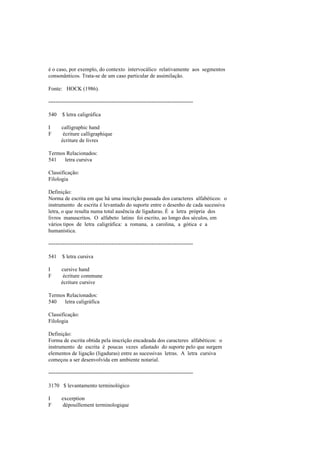 é o caso, por exemplo, do contexto intervocálico relativamente aos segmentos
consonânticos. Trata-se de um caso particular de assimilação.
Fonte: HOCK (1986).
--------------------------------------------------------------------------------
540 $ letra caligráfica
I calligraphic hand
F écriture calligraphique
écriture de livres
Termos Relacionados:
541 letra cursiva
Classificação:
Filologia
Definição:
Norma de escrita em que há uma inscrição pausada dos caracteres alfabéticos: o
instrumento de escrita é levantado do suporte entre o desenho de cada sucessiva
letra, o que resulta numa total ausência de ligaduras. É a letra própria dos
livros manuscritos. O alfabeto latino foi escrito, ao longo dos séculos, em
vários tipos de letra caligráfica: a romana, a carolina, a gótica e a
humanística.
--------------------------------------------------------------------------------
541 $ letra cursiva
I cursive hand
F écriture commune
écriture cursive
Termos Relacionados:
540 letra caligráfica
Classificação:
Filologia
Definição:
Forma de escrita obtida pela inscrição encadeada dos caracteres alfabéticos: o
instrumento de escrita é poucas vezes afastado do suporte pelo que surgem
elementos de ligação (ligaduras) entre as sucessivas letras. A letra cursiva
começou a ser desenvolvida em ambiente notarial.
--------------------------------------------------------------------------------
3170 $ levantamento terminológico
I excerption
F dépouillement terminologique
 