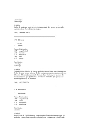 Classificação:
Terminologia
Definição:
Análise de um corpus tendo por objectivo a extracção dos termos e dos dados
necessários à sua descrição e apresentação.
Fonte: HAIMAN (1985).
--------------------------------------------------------------------------------
1398 $ lexema
I lexeme
F lexème
Termos Relacionados:
1367 campo lexical
1376 classema
3322 item lexical
1365 sema
1057 taxema
Classificação:
Lexicologia
Morfologia
Definição:
Unidade mínima distintiva do sistema semântico de uma língua que reúne todas as
flexões de uma mesma palavra, flexões essas comummente vistas como palavras
diferentes. O lexema é uma unidade abstracta. Para Martinet, os lexemas são
monemas lexicais que pertencem a inventários ilimitados, por oposição aos
monemas gramaticais ou morfemas.
Fonte: LYONS (1977).
--------------------------------------------------------------------------------
2429 $ lexemática
F lexématique
Termos Relacionados:
1367 campo lexical
1398 lexema
2431 lexicografia
2430 lexicologia
Classificação:
Semântica
Definição:
Na teorização de Eugénio Coseriu, a lexemática designa uma teoria particular de
semântica estrutural que, numa determinada língua, estuda apenas a significação
 