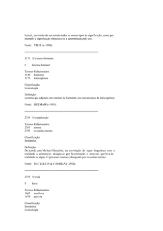 lexical, excluindo do seu estudo todos os outros tipos de significação, como por
exemplo a significação sintáctica ou a determinada pelo uso.
Fonte: VILELA (1980).
--------------------------------------------------------------------------------
3171 $ lexema-formante
F lexème-formant
Termos Relacionados:
3140 formante
3175 lexicogénese
Classificação:
Lexicologia
Definição:
Lexema que adquiriu um estatuto de formante, nos mecanismos da lexicogénese.
Fonte: QUEMADA (1981).
--------------------------------------------------------------------------------
2754 $ lexemização
Termos Relacionados:
2763 noema
2795 re-conhecimento
Classificação:
Semântica
Definição:
De acordo com Michael Metzeltin, na correlação do signo linguístico com a
realidade a comunicar, designa-se por lexemização o processo que leva da
realidade ao signo. O processo inverso é designado por re-conhecimento.
Fonte: METZELTIN & CANDEIAS (1982).
--------------------------------------------------------------------------------
2755 $ lexia
F lexie
Termos Relacionados:
1663 morfema
1679 palavra
Classificação:
Semântica
Lexicologia
 