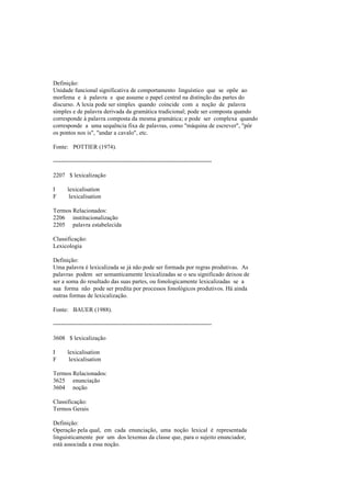 Definição:
Unidade funcional significativa de comportamento linguístico que se opõe ao
morfema e à palavra e que assume o papel central na distinção das partes do
discurso. A lexia pode ser simples quando coincide com a noção de palavra
simples e de palavra derivada da gramática tradicional; pode ser composta quando
corresponde à palavra composta da mesma gramática; e pode ser complexa quando
corresponde a uma sequência fixa de palavras, como "máquina de escrever", "pôr
os pontos nos is", "andar a cavalo", etc.
Fonte: POTTIER (1974).
--------------------------------------------------------------------------------
2207 $ lexicalização
I lexicalisation
F lexicalisation
Termos Relacionados:
2206 institucionalização
2205 palavra estabelecida
Classificação:
Lexicologia
Definição:
Uma palavra é lexicalizada se já não pode ser formada por regras produtivas. As
palavras podem ser semanticamente lexicalizadas se o seu significado deixou de
ser a soma do resultado das suas partes, ou fonologicamente lexicalizadas se a
sua forma não pode ser predita por processos fonológicos produtivos. Há ainda
outras formas de lexicalização.
Fonte: BAUER (1988).
--------------------------------------------------------------------------------
3608 $ lexicalização
I lexicalisation
F lexicalisation
Termos Relacionados:
3625 enunciação
3604 noção
Classificação:
Termos Gerais
Definição:
Operação pela qual, em cada enunciação, uma noção lexical é representada
linguisticamente por um dos lexemas da classe que, para o sujeito enunciador,
está associada a essa noção.
 