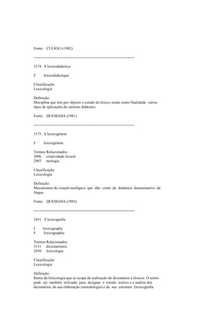 Fonte: CULIOLI (1982).
--------------------------------------------------------------------------------
3174 $ lexicodidáctica
F lexicodidactique
Classificação:
Lexicologia
Definição:
Disciplina que tem por objecto o estudo do léxico, tendo como finalidade vários
tipos de aplicações de carácter didáctico.
Fonte: QUEMADA (1981).
--------------------------------------------------------------------------------
3175 $ lexicogénese
F lexicogénèse
Termos Relacionados:
3096 criatividade lexical
2983 neologia
Classificação:
Lexicologia
Definição:
Mecanismos de criação neológica que dão conta da dinâmica denominativa da
língua.
Fonte: QUEMADA (1983).
--------------------------------------------------------------------------------
2431 $ lexicografia
I lexicography
F lexicographie
Termos Relacionados:
3111 dicionarística
2430 lexicologia
Classificação:
Lexicologia
Definição:
Ramo da lexicologia que se ocupa da realização de dicionários e léxicos. O termo
pode ser também utilizado para designar o estudo teórico e a análise dos
dicionários, da sua elaboração (metodologia) e da sua estrutura (lexicografia
 