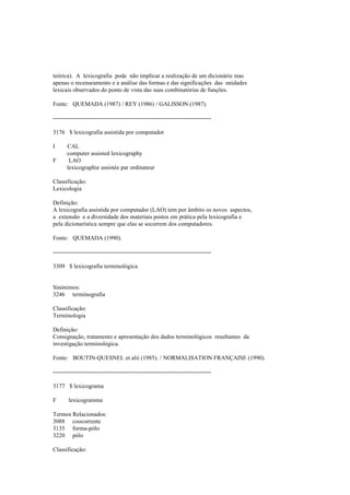 teórica). A lexicografia pode não implicar a realização de um dicionário mas
apenas o recenseamento e a análise das formas e das significações das unidades
lexicais observados do ponto de vista das suas combinatórias de funções.
Fonte: QUEMADA (1987) / REY (1986) / GALISSON (1987).
--------------------------------------------------------------------------------
3176 $ lexicografia assistida por computador
I CAL
computer assisted lexicography
F LAO
lexicographie assistée par ordinateur
Classificação:
Lexicologia
Definição:
A lexicografia assistida por computador (LAO) tem por âmbito os novos aspectos,
a extensão e a diversidade dos materiais postos em prática pela lexicografia e
pela dicionarística sempre que elas se socorrem dos computadores.
Fonte: QUEMADA (1990).
--------------------------------------------------------------------------------
3309 $ lexicografia terminológica
Sinónimos:
3246 terminografia
Classificação:
Terminologia
Definição:
Consignação, tratamento e apresentação dos dados terminológicos resultantes da
investigação terminológica.
Fonte: BOUTIN-QUESNEL et alii (1985). / NORMALISATION FRANÇAISE (1990).
--------------------------------------------------------------------------------
3177 $ lexicograma
F lexicogramme
Termos Relacionados:
3088 coocorrente
3135 forma-pólo
3220 pólo
Classificação:
 