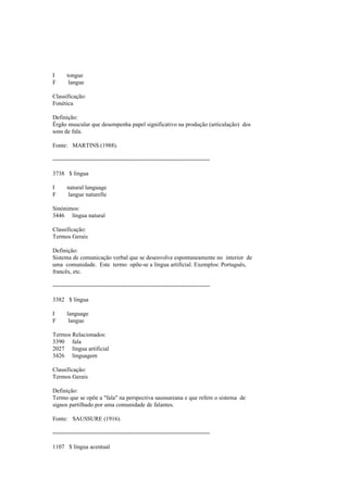 I tongue
F langue
Classificação:
Fonética
Definição:
Êrgão muscular que desempenha papel significativo na produção (articulação) dos
sons de fala.
Fonte: MARTINS (1988).
--------------------------------------------------------------------------------
3738 $ língua
I natural language
F langue naturelle
Sinónimos:
3446 língua natural
Classificação:
Termos Gerais
Definição:
Sistema de comunicação verbal que se desenvolve espontaneamente no interior de
uma comunidade. Este termo opõe-se a língua artificial. Exemplos: Português,
francês, etc.
--------------------------------------------------------------------------------
3382 $ língua
I language
F langue
Termos Relacionados:
3390 fala
2027 língua artificial
3426 linguagem
Classificação:
Termos Gerais
Definição:
Termo que se opõe a "fala" na perspectiva saussureana e que refere o sistema de
signos partilhado por uma comunidade de falantes.
Fonte: SAUSSURE (1916).
--------------------------------------------------------------------------------
1107 $ língua acentual
 