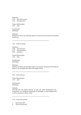 Sinónimos:
1519 afixo derivacional
2124 afixo derivativo
Termos Relacionados:
1518 afixo
Classificação:
Morfologia
Definição:
Subclasse de afixos que participam apenas em processos derivacionais de formação
de palavras.
--------------------------------------------------------------------------------
1521 $ afixo de flexão
Sinónimos:
1520 afixo flexional
2122 afixo gramatical
2128 desinência
Termos Relacionados:
1518 afixo
Classificação:
Morfologia
Definição:
Subclasse de afixos que participam apenas em processos flexionais de formação de
palavras. Em português estes afixos são sempre sufixos.
--------------------------------------------------------------------------------
2121 $ afixo deíctico
Termos Relacionados:
1518 afixo
Classificação:
Morfologia
Definição:
Afixo que tem uma função deíctica, ou seja, que refere directamente uma
característica da situação de enunciação. Em português, os mais frequentes são
os afixos de pessoa na flexão verbal.
--------------------------------------------------------------------------------
1519 $ afixo derivacional
I derivational affix
F affixe dérivationnel
 
