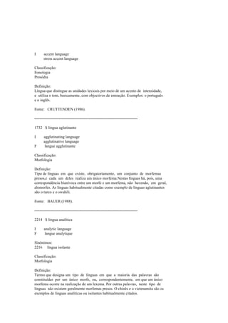 I accent language
stress accent language
Classificação:
Fonologia
Prosódia
Definição:
Língua que distingue as unidades lexicais por meio de um acento de intensidade,
e utiliza o tom, basicamente, com objectivos de entoação. Exemplos: o português
e o inglês.
Fonte: CRUTTENDEN (1986).
--------------------------------------------------------------------------------
1732 $ língua aglutinante
I agglutinating language
agglutinative language
F langue agglutinante
Classificação:
Morfologia
Definição:
Tipo de línguas em que existe, obrigatoriamente, um conjunto de morfemas
presos,e cada um deles realiza um único morfema.Nestas línguas há, pois, uma
correspondência biunívoca entre um morfe e um morfema, não havendo, em geral,
alomorfes. As línguas habitualmente citadas como exemplo de línguas aglutinantes
são o turco e o swahili.
Fonte: BAUER (1988).
--------------------------------------------------------------------------------
2214 $ língua analítica
I analytic language
F langue analytique
Sinónimos:
2216 língua isolante
Classificação:
Morfologia
Definição:
Termo que designa um tipo de línguas em que a maioria das palavras são
constituídas por um único morfe, ou, correspondentemente, em que um único
morfema ocorre na realização de um lexema. Por outras palavras, neste tipo de
línguas não existem geralmente morfemas presos. O chinês e o vietenamita são os
exemplos de línguas analíticas ou isolantes habitualmente citados.
 