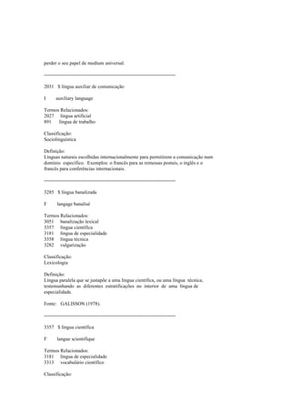 perder o seu papel de medium universal.
--------------------------------------------------------------------------------
2031 $ língua auxiliar de comunicação
I auxiliary language
Termos Relacionados:
2027 língua artificial
891 língua de trabalho
Classificação:
Sociolinguística
Definição:
Línguas naturais escolhidas internacionalmente para permitirem a comunicação num
domínio específico. Exemplos: o francês para as remessas postais, o inglês e o
francês para conferências internacionais.
--------------------------------------------------------------------------------
3285 $ língua banalizada
F langage banalisé
Termos Relacionados:
3051 banalização lexical
3357 língua científica
3181 língua de especialidade
3358 língua técnica
3282 vulgarização
Classificação:
Lexicologia
Definição:
Língua paralela que se justapõe a uma língua científica, ou uma língua técnica,
testemunhando as diferentes estratificações no interior de uma língua de
especialidade.
Fonte: GALISSON (1978).
--------------------------------------------------------------------------------
3357 $ língua científica
F langue scientifique
Termos Relacionados:
3181 língua de especialidade
3313 vocabulário científico
Classificação:
 