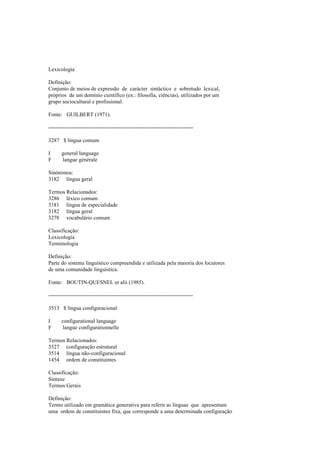 Lexicologia
Definição:
Conjunto de meios de expressão de carácter sintáctico e sobretudo lexical,
próprios de um domínio científico (ex.: filosofia, ciências), utilizados por um
grupo sociocultural e profissional.
Fonte: GUILBERT (1971).
--------------------------------------------------------------------------------
3287 $ língua comum
I general language
F langue générale
Sinónimos:
3182 língua geral
Termos Relacionados:
3286 léxico comum
3181 língua de especialidade
3182 língua geral
3278 vocabulário comum
Classificação:
Lexicologia
Terminologia
Definição:
Parte do sistema linguístico compreendida e utilizada pela maioria dos locutores
de uma comunidade linguística.
Fonte: BOUTIN-QUESNEL et alii (1985).
--------------------------------------------------------------------------------
3513 $ língua configuracional
I configurational language
F langue configurationnelle
Termos Relacionados:
3527 configuração estrutural
3514 língua não-configuracional
1454 ordem de constituintes
Classificação:
Sintaxe
Termos Gerais
Definição:
Termo utilizado em gramática generativa para referir as línguas que apresentam
uma ordem de constituintes fixa, que corresponde a uma determinada configuração
 