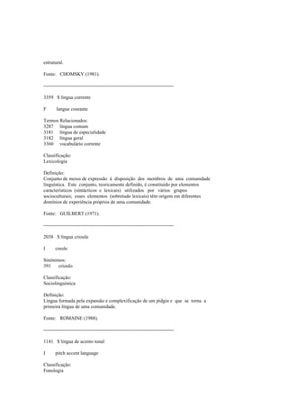 estrutural.
Fonte: CHOMSKY (1981).
--------------------------------------------------------------------------------
3359 $ língua corrente
F langue courante
Termos Relacionados:
3287 língua comum
3181 língua de especialidade
3182 língua geral
3360 vocabulário corrente
Classificação:
Lexicologia
Definição:
Conjunto de meios de expressão à disposição dos membros de uma comunidade
linguística. Este conjunto, teoricamente definido, é constituído por elementos
característicos (sintácticos e lexicais) utilizados por vários grupos
socioculturais; esses elementos (sobretudo lexicais) têm origem em diferentes
domínios de experiência próprios de uma comunidade.
Fonte: GUILBERT (1971).
--------------------------------------------------------------------------------
2038 $ língua crioula
I creole
Sinónimos:
391 crioulo
Classificação:
Sociolinguística
Definição:
Língua formada pela expansão e complexificação de um pidgin e que se torna a
primeira língua de uma comunidade.
Fonte: ROMAINE (1988).
--------------------------------------------------------------------------------
1141 $ língua de acento tonal
I pitch accent language
Classificação:
Fonologia
 