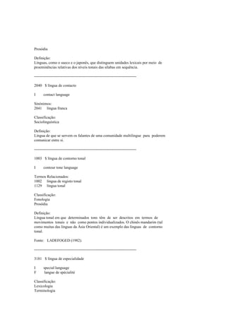 Prosódia
Definição:
Línguas, como o sueco e o japonês, que distinguem unidades lexicais por meio de
proeminências relativas dos níveis tonais das sílabas em sequência.
--------------------------------------------------------------------------------
2040 $ língua de contacto
I contact language
Sinónimos:
2041 língua franca
Classificação:
Sociolinguística
Definição:
Língua de que se servem os falantes de uma comunidade multilingue para poderem
comunicar entre si.
--------------------------------------------------------------------------------
1003 $ língua de contorno tonal
I contour tone language
Termos Relacionados:
1002 língua de registo tonal
1129 língua tonal
Classificação:
Fonologia
Prosódia
Definição:
Língua tonal em que determinados tons têm de ser descritos em termos de
movimentos tonais e não como pontos individualizados. O chinês mandarim (tal
como muitas das línguas da Ásia Oriental) é um exemplo das línguas de contorno
tonal.
Fonte: LADEFOGED (1982).
--------------------------------------------------------------------------------
3181 $ língua de especialidade
I special language
F langue de spécialité
Classificação:
Lexicologia
Terminologia
 