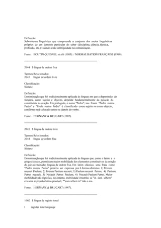 Definição:
Sub-sistema linguístico que compreende o conjunto dos meios linguísticos
próprios de um domínio particular do saber (disciplina, ciência, técnica,
profissão, etc.) visando a não ambiguidade na comunicação.
Fonte: BOUTIN-QUESNEL et alii (1985). / NORMALISATION FRANÇAISE (1990).
--------------------------------------------------------------------------------
2044 $ língua de ordem fixa
Termos Relacionados:
2045 língua de ordem livre
Classificação:
Sintaxe
Definição:
Denominação que foi tradicionalmente aplicada às línguas em que a depreensão de
funções, como sujeito e objecto, depende fundamentalmente da posição do
constituinte na oração. Em português, o nome "Pedro", nas frases "Pedro matou
Paulo" e "Paulo matou Pedro" é classificado como sujeito ou como objecto,
conforme está colocado antes ou depois do verbo.
Fonte: HERNANZ & BRUCART (1987).
--------------------------------------------------------------------------------
2045 $ língua de ordem livre
Termos Relacionados:
2044 língua de ordem fixa
Classificação:
Sintaxe
Definição:
Denominação que foi tradicionalmente aplicada às línguas que, como o latim e o
grego clássico, permitiam maior mobilidade dos elementos constitutivos da oração
do que as chamadas línguas de ordem fixa. Em latim clássico, uma frase como
"Pedro matou Paulo" poderia ser expressa por 6 formas distintas: 1) Petrum
necauit Paulum; 2) Petrum Paulum necauit; 3) Paulum necauit Petrus; 4) Paulum
Petrus necauit; 5) Necauit Petrus Paulum; 6) Necauit Paulum Petrus. Maior
mobilidade não significa, no entanto, mobilidade irrestrita: se "in eam urbem"
era uma expressão latina possível, *"eam urbem in" não o era.
Fonte: HERNANZ & BRUCART (1987).
--------------------------------------------------------------------------------
1002 $ língua de registo tonal
I register tone language
 