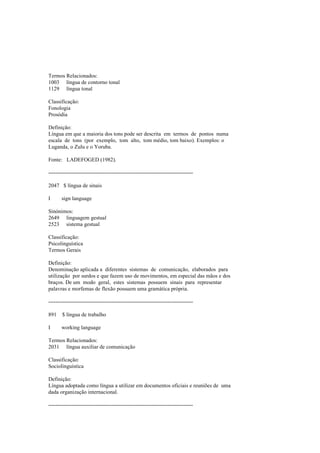Termos Relacionados:
1003 língua de contorno tonal
1129 língua tonal
Classificação:
Fonologia
Prosódia
Definição:
Língua em que a maioria dos tons pode ser descrita em termos de pontos numa
escala de tons (por exemplo, tom alto, tom médio, tom baixo). Exemplos: o
Luganda, o Zulu e o Yoruba.
Fonte: LADEFOGED (1982).
--------------------------------------------------------------------------------
2047 $ língua de sinais
I sign language
Sinónimos:
2649 linguagem gestual
2523 sistema gestual
Classificação:
Psicolinguística
Termos Gerais
Definição:
Denominação aplicada a diferentes sistemas de comunicação, elaborados para
utilização por surdos e que fazem uso de movimentos, em especial das mãos e dos
braços. De um modo geral, estes sistemas possuem sinais para representar
palavras e morfemas de flexão possuem uma gramática própria.
--------------------------------------------------------------------------------
891 $ língua de trabalho
I working language
Termos Relacionados:
2031 língua auxiliar de comunicação
Classificação:
Sociolinguística
Definição:
Língua adoptada como língua a utilizar em documentos oficiais e reuniões de uma
dada organização internacional.
--------------------------------------------------------------------------------
 
