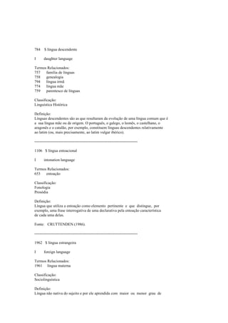 784 $ língua descendente
I daughter language
Termos Relacionados:
757 família de línguas
758 genealogia
794 língua irmã
774 língua mãe
759 parentesco de línguas
Classificação:
Linguística Histórica
Definição:
Línguas descendentes são as que resultaram da evolução de uma língua comum que é
a sua língua mãe ou de origem. O português, o galego, o leonês, o castelhano, o
aragonês e o catalão, por exemplo, constituem línguas descendentes relativamente
ao latim (ou, mais precisamente, ao latim vulgar ibérico).
--------------------------------------------------------------------------------
1106 $ língua entoacional
I intonation language
Termos Relacionados:
653 entoação
Classificação:
Fonologia
Prosódia
Definição:
Língua que utiliza a entoação como elemento pertinente e que distingue, por
exemplo, uma frase interrogativa de uma declarativa pela entoação característica
de cada uma delas.
Fonte: CRUTTENDEN (1986).
--------------------------------------------------------------------------------
1962 $ língua estrangeira
I foreign language
Termos Relacionados:
1961 língua materna
Classificação:
Sociolinguística
Definição:
Língua não nativa do sujeito e por ele aprendida com maior ou menor grau de
 