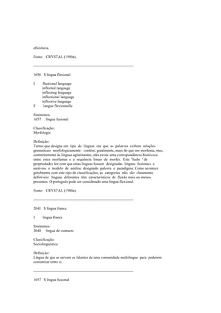 eficiência.
Fonte: CRYSTAL (1980a).
--------------------------------------------------------------------------------
1656 $ língua flexional
I flectional language
inflected language
inflecting language
inflectional language
inflective language
F langue flexionnelle
Sinónimos:
1657 língua fusional
Classificação:
Morfologia
Definição:
Termo que designa um tipo de línguas em que as palavras exibem relações
gramaticais morfologicamente: contêm, geralmente, mais do que um morfema, mas,
contrariamente às línguas aglutinantes, não existe uma correspondência biunívoca
entre estes morfemas e a sequência linear de morfes. Esta 'fusão ' de
propriedades fez com que estas línguas fossem designadas línguas fusionais e
motivou o modelo de análise designado palavra e paradigma. Como acontece
geralmente com este tipo de classificações, as categorias não são claramente
definíveis: línguas diferentes têm características de flexão mais ou menos
presentes. O português pode ser considerado uma língua flexional.
Fonte: CRYSTAL (1980a).
--------------------------------------------------------------------------------
2041 $ língua franca
I lingua franca
Sinónimos:
2040 língua de contacto
Classificação:
Sociolinguística
Definição:
Língua de que se servem os falantes de uma comunidade multilingue para poderem
comunicar entre si.
--------------------------------------------------------------------------------
1657 $ língua fusional
 