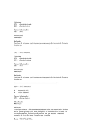 Sinónimos:
1703 afixo de derivação
2124 afixo derivativo
Termos Relacionados:
1518 afixo
Classificação:
Morfologia
Definição:
Subclasse de afixos que participam apenas em processos derivacionais de formação
de palavras.
--------------------------------------------------------------------------------
2124 $ afixo derivativo
Sinónimos:
1703 afixo de derivação
1519 afixo derivacional
Termos Relacionados:
1518 afixo
Classificação:
Morfologia
Definição:
Subclasse de afixos que participam apenas em processos derivacionais de formação
de palavras.
--------------------------------------------------------------------------------
1610 $ afixo diminutivo
I diminutive affix
F affixe diminutif
Termos Relacionados:
1738 afixo avaliativo
Classificação:
Morfologia
Definição:
Afixo cuja adjunção a uma base dá origem a uma forma cujo significado é idêntico
ao da forma derivante com uma diminuição na dimensão (literal ou não). Em
português, os afixos diminutivos são sufixos que não alteram a categoria
sintáctica da forma derivante. Exemplo: sala → salinha.
Fonte: CRYSTAL (1980a).
 