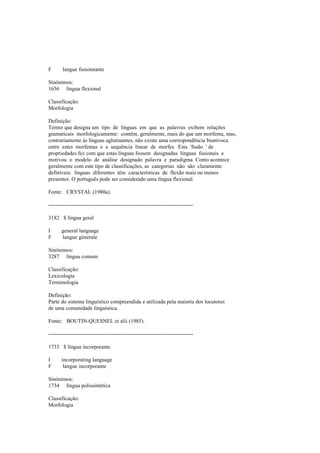 F langue fusionnante
Sinónimos:
1656 língua flexional
Classificação:
Morfologia
Definição:
Termo que designa um tipo de línguas em que as palavras exibem relações
gramaticais morfologicamente: contêm, geralmente, mais do que um morfema, mas,
contrariamente às línguas aglutinantes, não existe uma correspondência biunívoca
entre estes morfemas e a sequência linear de morfes. Esta 'fusão ' de
propriedades fez com que estas línguas fossem designadas línguas fusionais e
motivou o modelo de análise designado palavra e paradigma. Como acontece
geralmente com este tipo de classificações, as categorias não são claramente
definíveis: línguas diferentes têm características de flexão mais ou menos
presentes. O português pode ser considerado uma língua flexional.
Fonte: CRYSTAL (1980a).
--------------------------------------------------------------------------------
3182 $ língua geral
I general language
F langue générale
Sinónimos:
3287 língua comum
Classificação:
Lexicologia
Terminologia
Definição:
Parte do sistema linguístico compreendida e utilizada pela maioria dos locutores
de uma comunidade linguística.
Fonte: BOUTIN-QUESNEL et alii (1985).
--------------------------------------------------------------------------------
1733 $ língua incorporante
I incorporating language
F langue incorporante
Sinónimos:
1734 língua polissintética
Classificação:
Morfologia
 