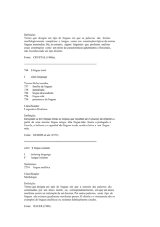 Definição:
Termo que designa um tipo de línguas em que as palavras são formas
morfologicamente complexas e longas, como em construções típicas de muitas
línguas ameríndias. Há, no entanto, alguns linguistas que preferem analisar
essas construções como um misto de características aglutinantes e flexionais,
não reconhecendo um tipo distinto.
Fonte: CRYSTAL (1980a).
--------------------------------------------------------------------------------
794 $ língua irmã
I sister language
Termos Relacionados:
757 família de línguas
758 genealogia
784 língua descendente
774 língua mãe
759 parentesco de línguas
Classificação:
Linguística Histórica
Definição:
Designam-se por línguas irmãs as línguas que resultam de evoluções divergentes a
partir de uma mesma língua antiga, dita língua mãe. Assim, o português, o
francês, o italiano e o espanhol são línguas irmãs, sendo o latim a sua língua
mãe.
Fonte: DUBOIS et alii (1973).
--------------------------------------------------------------------------------
2216 $ língua isolante
I isolating language
F langue isolante
Sinónimos:
2214 língua analítica
Classificação:
Morfologia
Definição:
Termo que designa um tipo de línguas em que a maioria das palavras são
constituídas por um único morfe, ou, correspondentemente, em que um único
morfema ocorre na realização de um lexema. Por outras palavras, neste tipo de
línguas não existem geralmente morfemas presos. O chinês e o vietenamita são os
exemplos de línguas analíticas ou isolantes habitualmente citados.
Fonte: BAUER (1988).
 