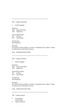 --------------------------------------------------------------------------------
2033 $ língua lexificadora
I lexifier language
Sinónimos:
2034 língua lexificante
2035 língua-base
Termos Relacionados:
387 acrolecto
2015 relexificação
Classificação:
Sociolinguística
Definição:
No estudo das línguas pidgins e crioulas, é a designação que se aplica à língua
de onde provém a maior parte do léxico.
Fonte: MUHLHAUSLER (1986).
--------------------------------------------------------------------------------
2034 $ língua lexificante
I lexifier language
Sinónimos:
2033 língua lexificadora
2035 língua-base
Termos Relacionados:
387 acrolecto
2015 relexificação
Classificação:
Sociolinguística
Definição:
No estudo das línguas pidgins e crioulas, é a designação que se aplica à língua
de onde provém a maior parte do léxico.
Fonte: MUHLHAUSLER (1986).
--------------------------------------------------------------------------------
1961 $ língua materna
I first language
mother-tongue
F langue maternelle
 
