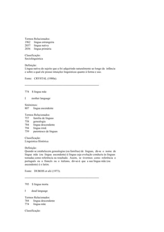 Termos Relacionados:
1962 língua estrangeira
2037 língua nativa
2036 língua primária
Classificação:
Sociolinguística
Definição:
Língua nativa do sujeito que a foi adquirindo naturalmente ao longo da infância
e sobre a qual ele possui intuições linguísticas quanto à forma e uso.
Fonte: CRYSTAL (1980a).
--------------------------------------------------------------------------------
774 $ língua mãe
I mother language
Sinónimos:
807 língua ascendente
Termos Relacionados:
757 família de línguas
758 genealogia
784 língua descendente
794 língua irmã
759 parentesco de línguas
Classificação:
Linguística Histórica
Definição:
Quando se estabelecem genealogias (ou famílias) de línguas, dá-se o nome de
língua mãe (ou língua ascendente) à língua cuja evolução conduziu às línguas
tomadas como referência ou resultado. Assim, se tivermos como referência o
português ou o francês ou o italiano, dir-se-á que a sua língua mãe (ou
ascendente) é o latim.
Fonte: DUBOIS et alii (1973).
--------------------------------------------------------------------------------
795 $ língua morta
I dead language
Termos Relacionados:
784 língua descendente
774 língua mãe
Classificação:
 
