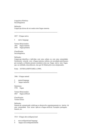 Linguística Histórica
Sociolinguística
Definição:
Língua que deixou de ser usada como língua materna.
--------------------------------------------------------------------------------
2037 $ língua nativa
I native language
Termos Relacionados:
1961 língua materna
2036 língua primária
Classificação:
Sociolinguística
Definição:
Língua que identifica o indivíduo com uma cultura ou com uma comunidade.
Geralmente coincide com a língua materna, embora, em sociedades patrilineares
por exemplo, os falantes possam considerar como sua língua nativa uma língua
que, na realidade, desconhecem, mas que foi falada pelos seus antepassados.
Fonte: JAVIES & BENTAHILA (1989).
--------------------------------------------------------------------------------
3446 $ língua natural
I natural language
F langue naturelle
Sinónimos:
3738 língua
Termos Relacionados:
2027 língua artificial
Classificação:
Termos Gerais
Definição:
Sistema de comunicação verbal que se desenvolve espontaneamente no interior de
uma comunidade. Este termo opõe-se a língua artificial. Exemplos: português,
francês, etc.
--------------------------------------------------------------------------------
3514 $ língua não-configuracional
I non-configurational language
F langue non-configurationnelle
 