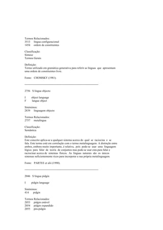 Termos Relacionados:
3513 língua configuracional
1454 ordem de constituintes
Classificação:
Sintaxe
Termos Gerais
Definição:
Termo utilizado em gramática generativa para referir as línguas que apresentam
uma ordem de constituintes livre.
Fonte: CHOMSKY (1981).
--------------------------------------------------------------------------------
2756 $ língua objecto
I object language
F langue object
Sinónimos:
2839 linguagem objecto
Termos Relacionados:
2757 metalíngua
Classificação:
Semântica
Definição:
Este conceito aplica-se a qualquer sistema acerca do qual se raciocina e se
fala. Este termo está em correlação com o termo metalinguagem. A distinção entre
ambos, embora muito importante, é relativa, pois pode-se usar uma linguagem
lógica para falar de teoria de conjuntos mas pode-se usar esta para falar e
raciocinar acerca de sistemas físicos. As línguas naturais são os únicos
sistemas suficientemente ricos para incorporar a sua própria metalinguagem.
Fonte: PARTEE et alii (1990).
--------------------------------------------------------------------------------
2046 $ língua pidgin
I pidgin language
Sinónimos:
414 pidgin
Termos Relacionados:
2053 pidgin estável
2054 pidgin expandido
2055 pós-pidgin
 