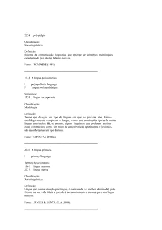 2024 pré-pidgin
Classificação:
Sociolinguística
Definição:
Sistema de comunicação linguística que emerge de contextos multilingues,
caracterizado por não ter falantes nativos.
Fonte: ROMAINE (1988).
--------------------------------------------------------------------------------
1734 $ língua polissintética
I polysynthetic language
F langue polysynthétique
Sinónimos:
1733 língua incorporante
Classificação:
Morfologia
Definição:
Termo que designa um tipo de línguas em que as palavras são formas
morfologicamente complexas e longas, como em construções típicas de muitas
línguas ameríndias. Há, no entanto, alguns linguistas que preferem analisar
essas construções como um misto de características aglutinantes e flexionais,
não reconhecendo um tipo distinto.
Fonte: CRYSTAL (1980a).
--------------------------------------------------------------------------------
2036 $ língua primária
I primary language
Termos Relacionados:
1961 língua materna
2037 língua nativa
Classificação:
Sociolinguística
Definição:
Língua que, numa situação plurilingue, é mais usada (e melhor dominada) pelo
falante na sua vida diária e que não é necessariamente a mesma que a sua língua
materna.
Fonte: JAVIES & BENTAHILA (1989).
--------------------------------------------------------------------------------
 