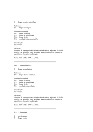 F langue technico-scientifique
Sinónimos:
3362 língua tecnológica
Termos Relacionados:
3357 língua científica
3181 língua de especialidade
3358 língua técnica
3363 vocabulário técnico-científico
Classificação:
Lexicologia
Definição:
Conjunto de elementos característicos (sintácticos e sobretudo lexicais)
próprios de domínios que articulam aspectos científicos, técnicos e
tecnológicos. Exemplo: teledetecção.
Fonte: REY (1986) / COSTA (1990).
--------------------------------------------------------------------------------
3362 $ língua tecnológica
F langue technologique
Sinónimos:
3361 língua técnico-científica
Termos Relacionados:
3357 língua científica
3181 língua de especialidade
3358 língua técnica
3364 vocabulário tecnológico
Classificação:
Lexicologia
Definição:
Conjunto de elementos característicos (sintácticos e sobretudo lexicais)
próprios de domínios que articulam aspectos científicos, técnicos e
tecnológicos. Exemplo: teledetecção.
Fonte: REY (1986) / COSTA (1990).
--------------------------------------------------------------------------------
1129 $ língua tonal
I tone language
F langue tonale
 