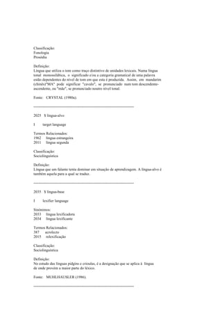 Classificação:
Fonologia
Prosódia
Definição:
Língua que utiliza o tom como traço distintivo de unidades lexicais. Numa língua
tonal monossilábica, o significado e/ou a categoria gramatical de uma palavra
estão dependentes do nível de tom em que esta é produzida. Assim, em mandarim
(chinês)"MA" pode significar "cavalo", se pronunciado num tom descendente-
ascendente, ou "mãe", se pronunciado noutro nível tonal.
Fonte: CRYSTAL (1980a).
--------------------------------------------------------------------------------
2025 $ língua-alvo
I target language
Termos Relacionados:
1962 língua estrangeira
2011 língua segunda
Classificação:
Sociolinguística
Definição:
Língua que um falante tenta dominar em situação de aprendizagem. A língua-alvo é
também aquela para a qual se traduz.
--------------------------------------------------------------------------------
2035 $ língua-base
I lexifier language
Sinónimos:
2033 língua lexificadora
2034 língua lexificante
Termos Relacionados:
387 acrolecto
2015 relexificação
Classificação:
Sociolinguística
Definição:
No estudo das línguas pidgins e crioulas, é a designação que se aplica à língua
de onde provém a maior parte do léxico.
Fonte: MUHLHAUSLER (1986).
--------------------------------------------------------------------------------
 