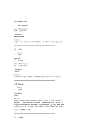 2043 $ língua-fonte
I source language
Termos Relacionados:
2025 língua-alvo
Classificação:
Sociolinguística
Definição:
Língua a partir da qual uma tradução é feita e de onde provém um empréstimo.
--------------------------------------------------------------------------------
542 $ lição
I reading
F leçon
Sinónimos:
543 leitura
Termos Relacionados:
491 edição crítica
Classificação:
Filologia
Definição:
Forma assumida por um texto num determinado testemunho da sua tradição.
--------------------------------------------------------------------------------
3562 $ ligação
I binding
F liaison
Classificação:
Sintaxe
Definição:
Relação sintáctica entre categorias nominais sujeita às duas condições
seguintes: 1) uma categoria A está ligada a outra categoria B se e só se A e B
estiverem coindexadas e B comandar-c (ou c-comandar) A; 2) A está ligada
localmente por B se e só se não existir nenhum C em que B ligue C e C ligue A.
Fonte: CHOMSKY (1981).
--------------------------------------------------------------------------------
805 $ ligação
 
