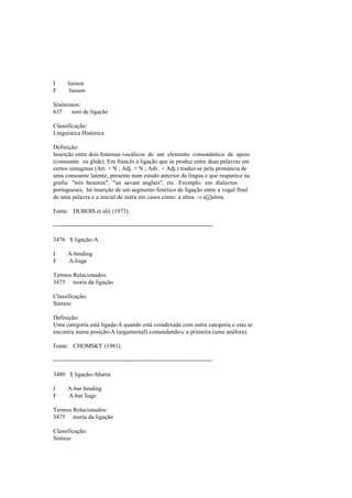 I liaison
F liaison
Sinónimos:
637 som de ligação
Classificação:
Linguística Histórica
Definição:
Inserção entre dois fonemas vocálicos de um elemento consonântico de apoio
(consoante ou glide). Em francês a ligação que se produz entre duas palavras em
certos sintagmas (Art. + N ; Adj. + N ; Adv. + Adj.) traduz-se pela pronúncia de
uma consoante latente, presente num estado anterior da língua e que reaparece na
grafia: "très heureux", "un savant anglais", etc. Exemplo: em dialectos
portugueses, há inserção de um segmento fonético de ligação entre a vogal final
de uma palavra e a inicial de outra em casos como: a alma → a[j]alma.
Fonte: DUBOIS et alii (1973).
--------------------------------------------------------------------------------
3476 $ ligação-A
I A-binding
F A-liage
Termos Relacionados:
3475 teoria da ligação
Classificação:
Sintaxe
Definição:
Uma categoria está ligada-A quando está coindexada com outra categoria e esta se
encontra numa posição-A (argumental) comandando-c a primeira (uma anáfora).
Fonte: CHOMSKY (1981).
--------------------------------------------------------------------------------
3480 $ ligação-Abarra
I A-bar binding
F A-bar liage
Termos Relacionados:
3475 teoria da ligação
Classificação:
Sintaxe
 