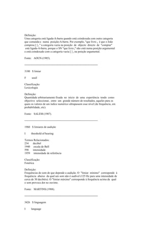 Definição:
Uma categoria está ligada-A-barra quando está coindexada com outra categoria
que comanda-c numa posição-A-barra. Por exemplo, "que livro i é que o João
comprou [ ] i " a categoria vazia na posição de objecto directo de "comprar"
está ligada-A-barra, porque o SN "que livro i" não está numa posição argumental
e está coindexado com a categoria vazia [ ] i na posição argumental.
Fonte: AOUN (1985).
--------------------------------------------------------------------------------
3180 $ limiar
F seuil
Classificação:
Lexicologia
Definição:
Quantidade arbitrariamente fixada no início de uma experiência tendo como
objectivo seleccionar, entre um grande número de resultados, aqueles para os
quais os valores de um índice numérico ultrapassem esse nível (de frequência, em
probabilidade, etc).
Fonte: SALEM (1987).
--------------------------------------------------------------------------------
1960 $ limiares de audição
I threshold of hearing
Termos Relacionados:
234 decibel
1940 escala de Bell
598 intensidade
1959 intensidade de referência
Classificação:
Fonética
Definição:
Frequências do som de que depende a audição. O "limiar mínimo" corresponde à
frequência abaixo da qual um som não é audível (125 Hz para uma intensidade de
cerca de 30 decibéis). O "limiar máximo" corresponde à frequência acima da qual
o som provoca dor no ouvinte.
Fonte: MARTINS (1988).
--------------------------------------------------------------------------------
3426 $ linguagem
I language
 