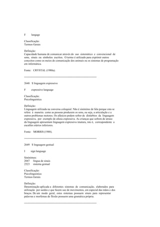 F langage
Classificação:
Termos Gerais
Definição:
Capacidade humana de comunicar através do uso sistemático e convencional de
sons, sinais ou símbolos escritos. O termo é utilizado para exprimir outros
conceitos como os meios de comunicação dos animais ou os sistemas de programação
em informática.
Fonte: CRYSTAL (1980a).
--------------------------------------------------------------------------------
2648 $ linguagem expressiva
F expressive language
Classificação:
Psicolinguística
Definição:
Linguagem utilizada na conversa coloquial. Não é sinónimo de fala porque esta se
refere à maneira como as pessoas produzem os sons, ou seja, a articulação e a
outros problemas motores. Os afásicos podem sofrer de distúrbios da linguagem
expressiva, por exemplo de afasia expressiva. As crianças que sofrem de atraso
da linguagem apresentam linguagem expressiva imatura, isto é, correspondente a
escalões etários inferiores.
Fonte: MORRIS (1988).
--------------------------------------------------------------------------------
2649 $ linguagem gestual
I sign language
Sinónimos:
2047 língua de sinais
2523 sistema gestual
Classificação:
Psicolinguística
Termos Gerais
Definição:
Denominação aplicada a diferentes sistemas de comunicação, elaborados para
utilização por surdos e que fazem uso de movimentos, em especial das mãos e dos
braços. De um modo geral, estes sistemas possuem sinais para representar
palavras e morfemas de flexão possuem uma gramática própria.
--------------------------------------------------------------------------------
 