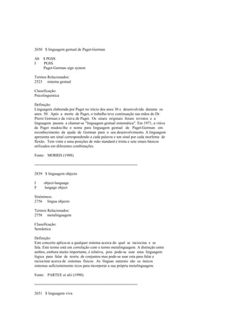 2650 $ linguagem gestual de Paget-Gorman
Ab $ PGSS
I PGSS
Paget-Gorman sign system
Termos Relacionados:
2523 sistema gestual
Classificação:
Psicolinguística
Definição:
Linguagem elaborada por Paget no início dos anos 30 e desenvolvida durante os
anos 50. Após a morte de Paget, o trabalho teve continuação nas mãos do Dr.
Pierre Gorman e da viúva de Paget. Os sinais originais foram revistos e a
linguagem passou a chamar-se "linguagem gestual sistemática". Em 1971, a viúva
de Paget mudou-lhe o nome para linguagem gestual de Paget-Gorman em
reconhecimento da ajuda de Gorman para o seu desenvolvimento. A linguagem
apresenta um sinal correspondendo a cada palavra e um sinal por cada morfema de
flexão. Tem vinte e uma posições de mão standard e trinta e sete sinais básicos
utilizados em diferentes combinações.
Fonte: MORRIS (1988).
--------------------------------------------------------------------------------
2839 $ linguagem objecto
I object-language
F langage object
Sinónimos:
2756 língua objecto
Termos Relacionados:
2758 metalinguagem
Classificação:
Semântica
Definição:
Este conceito aplica-se a qualquer sistema acerca do qual se raciocina e se
fala. Este termo está em correlação com o termo metalinguagem. A distinção entre
ambos, embora muito importante, é relativa, pois pode-se usar uma linguagem
lógica para falar de teoria de conjuntos mas pode-se usar esta para falar e
raciocinar acerca de sistemas físicos. As línguas naturais são os únicos
sistemas suficientemente ricos para incorporar a sua própria metalinguagem.
Fonte: PARTEE et alii (1990).
--------------------------------------------------------------------------------
2651 $ linguagem viva
 