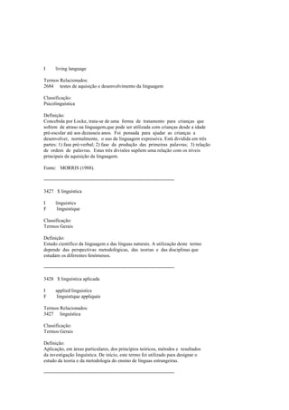 I living language
Termos Relacionados:
2684 testes de aquisição e desenvolvimento da linguagem
Classificação:
Psicolinguística
Definição:
Concebida por Locke, trata-se de uma forma de tratamento para crianças que
sofrem de atraso na linguagem,que pode ser utilizada com crianças desde a idade
pré-escolar até aos dezasseis anos. Foi pensada para ajudar as crianças a
desenvolver, normalmente, o uso da linguagem expressiva. Está dividida em três
partes: 1) fase pré-verbal; 2) fase da produção das primeiras palavras; 3) relação
de ordem de palavras. Estas três divisões supõem uma relação com os níveis
principais da aquisição da linguagem.
Fonte: MORRIS (1988).
--------------------------------------------------------------------------------
3427 $ linguística
I linguistics
F linguistique
Classificação:
Termos Gerais
Definição:
Estudo científico da linguagem e das línguas naturais. A utilização deste termo
depende das perspectivas metodológicas, das teorias e das disciplinas que
estudam os diferentes fenómenos.
--------------------------------------------------------------------------------
3428 $ linguística aplicada
I applied linguistics
F linguistique appliquée
Termos Relacionados:
3427 linguística
Classificação:
Termos Gerais
Definição:
Aplicação, em áreas particulares, dos princípios teóricos, métodos e resultados
da investigação linguística. De início, este termo foi utilizado para designar o
estudo da teoria e da metodologia do ensino de línguas estrangeiras.
--------------------------------------------------------------------------------
 