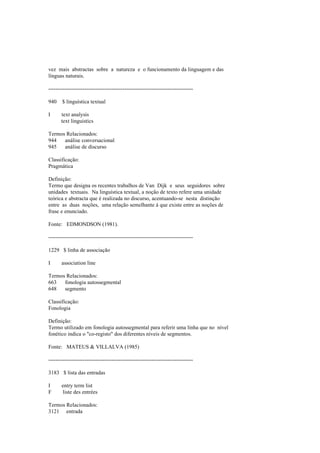 vez mais abstractas sobre a natureza e o funcionamento da linguagem e das
línguas naturais.
--------------------------------------------------------------------------------
940 $ linguística textual
I text analysis
text linguistics
Termos Relacionados:
944 análise conversacional
945 análise de discurso
Classificação:
Pragmática
Definição:
Termo que designa os recentes trabalhos de Van Dijk e seus seguidores sobre
unidades textuais. Na linguística textual, a noção de texto refere uma unidade
teórica e abstracta que é realizada no discurso, acentuando-se nesta distinção
entre as duas noções, uma relação semelhante à que existe entre as noções de
frase e enunciado.
Fonte: EDMONDSON (1981).
--------------------------------------------------------------------------------
1229 $ linha de associação
I association line
Termos Relacionados:
663 fonologia autossegmental
648 segmento
Classificação:
Fonologia
Definição:
Termo utilizado em fonologia autossegmental para referir uma linha que no nível
fonético indica o "co-registo" dos diferentes níveis de segmentos.
Fonte: MATEUS & VILLALVA (1985)
--------------------------------------------------------------------------------
3183 $ lista das entradas
I entry term list
F liste des entrées
Termos Relacionados:
3121 entrada
 