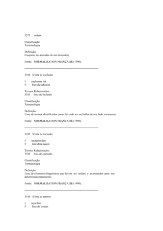 3273 vedeta
Classificação:
Terminologia
Definição:
Conjunto das entradas de um dicionário.
Fonte: NORMALISATION FRANÇAISE (1990).
--------------------------------------------------------------------------------
3184 $ lista de exclusão
I exclusion list
F liste d'exclusion
Termos Relacionados:
3185 lista de inclusão
Classificação:
Terminologia
Definição:
Lista de termos identificados como devendo ser excluídos de um dado tratamento.
Fonte: NORMALISATION FRANÇAISE (1990).
--------------------------------------------------------------------------------
3185 $ lista de inclusão
I inclusion list
F liste d'inclusion
Termos Relacionados:
3184 lista de exclusão
Classificação:
Terminologia
Definição:
Lista de elementos linguísticos que devem ser retidos e examinados para um
determinado tratamento.
Fonte: NORMALISATION FRANÇAISE (1990).
--------------------------------------------------------------------------------
3186 $ lista de termos
I term list
F liste de termes
 