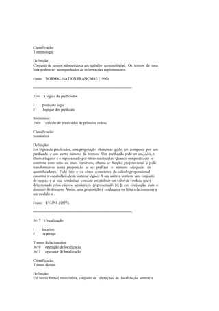Classificação:
Terminologia
Definição:
Conjunto de termos submetidos a um trabalho terminológico. Os termos de uma
lista podem ser acompanhados de informações suplementares.
Fonte: NORMALISATION FRANÇAISE (1990).
--------------------------------------------------------------------------------
3344 $ lógica de predicados
I predicate logic
F logique des predicats
Sinónimos:
2989 cálculo de predicados de primeira ordem
Classificação:
Semântica
Definição:
Em lógica de predicados, uma proposição elementar pode ser composta por um
predicado e um certo número de termos. Um predicado pode ter um, dois, n
(finito) lugares e é representado por letras maiúsculas. Quando um predicado se
combina com uma ou mais variáveis, chama-se função proposicional e pode
transformar-se numa proposição se se prefixar o número adequado de
quantificadores. Tudo isto e os cinco conectores do cálculo proposicional
constitui o vocabulário deste sistema lógico. A sua sintaxe contém um conjunto
de regras e a sua semântica consiste em atribuir um valor de verdade que é
determinado pelos valores semânticos (representado [[[[α ]]]]) em conjunção com o
domínio do discurso. Assim, uma proposição é verdadeira ou falsa relativamente a
um modelo n .
Fonte: LYONS (1977).
--------------------------------------------------------------------------------
3617 $ localização
I location
F repérage
Termos Relacionados:
3610 operação de localização
3611 operador de localização
Classificação:
Termos Gerais
Definição:
Em teoria formal enunciativa, conjunto de operações de localização abstracta
 