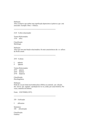 Definição:
Afixo avaliativo que atribui uma significação depreciativa à palavra a que está
associado. Exemplo: filme → filmeco.
--------------------------------------------------------------------------------
2125 $ afixo relacionador
Termos Relacionados:
1518 afixo
Classificação:
Morfologia
Definição:
Afixo que tem uma função relacionadora. Os mais característicos são os sufixos
de flexão casual.
--------------------------------------------------------------------------------
2473 $ afonia
I aphonia
F aphonie
Termos Relacionados:
2573 apraxia
2474 disfonia
2574 dispraxia
Classificação:
Psicolinguística
Definição:
Perda da voz por lesão local (tuberculose sifilítica ou catarral), por afecção
dos nervos que regulam a produção da voz ou, ainda, por causa histérica. Por
vezes, sinónimo de disfonia.
Fonte: COUTINHO (1957).
--------------------------------------------------------------------------------
329 $ africação
I affrication
Sinónimos:
328 africatização
Classificação:
Fonética
 