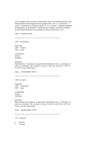 que, incidindo sobre um termo, o determinam, através do estabelecimento de uma
relação binária de localização com um segundo termo, que é o localizador: o
termo x é localizado em relação ao termo y (x ∈ y), em que ∈ simboliza o operador
metalinguístico de localização. O enunciado, por exemplo, resulta da localização
de uma relação predicativa p em relação ao sistema referencial: p ∈ Sit.
Fonte: CULIOLI (1982).
--------------------------------------------------------------------------------
3695 $ localização
Sinónimos:
3694 locativo
3693 lugar
Classificação:
Sintaxe
Semântica
Definição:
Papel temático, ou semântico, do argumento interpretado como a localização do
tema da construção. Por exemplo, na frase "o João vive em Évora", o SP "em
Évora" tem esta interpretação.
Fonte: JACKENDOFF (1972).
--------------------------------------------------------------------------------
3694 $ locativo
Sinónimos:
3695 localização
3693 lugar
Classificação:
Sintaxe
Semântica
Definição:
Papel temático, ou semântico, do argumento interpretado como a localização do
tema da construção. Por exemplo, na frase "o João vive em Évora", o SP "em
Évora" tem esta interpretação.
Fonte: JACKENDOFF (1972).
--------------------------------------------------------------------------------
724 $ locução
I locution
F locution
 