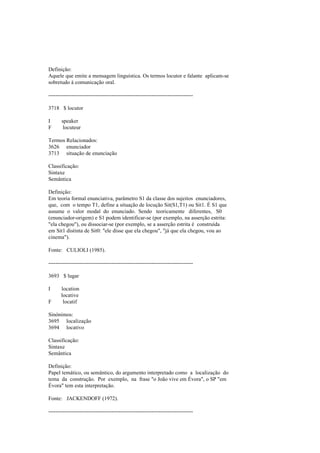 Definição:
Aquele que emite a mensagem linguística. Os termos locutor e falante aplicam-se
sobretudo à comunicação oral.
--------------------------------------------------------------------------------
3718 $ locutor
I speaker
F locuteur
Termos Relacionados:
3626 enunciador
3713 situação de enunciação
Classificação:
Sintaxe
Semântica
Definição:
Em teoria formal enunciativa, parâmetro S1 da classe dos sujeitos enunciadores,
que, com o tempo T1, define a situação de locução Sit(S1,T1) ou Sit1. É S1 que
assume o valor modal do enunciado. Sendo teoricamente diferentes, S0
(enunciador-origem) e S1 podem identificar-se (por exemplo, na asserção estrita:
"ela chegou"), ou dissociar-se (por exemplo, se a asserção estrita é construída
em Sit1 distinta de Sit0: "ele disse que ela chegou", "já que ela chegou, vou ao
cinema").
Fonte: CULIOLI (1985).
--------------------------------------------------------------------------------
3693 $ lugar
I location
locative
F locatif
Sinónimos:
3695 localização
3694 locativo
Classificação:
Sintaxe
Semântica
Definição:
Papel temático, ou semântico, do argumento interpretado como a localização do
tema da construção. Por exemplo, na frase "o João vive em Évora", o SP "em
Évora" tem esta interpretação.
Fonte: JACKENDOFF (1972).
--------------------------------------------------------------------------------
 