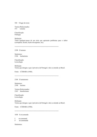 544 $ lugar do texto
Termos Relacionados:
573 variante
Classificação:
Filologia
Definição:
Todo e qualquer passo de um texto que apresente problemas para o editor
(corruptela, lacuna, lições divergentes, etc).
--------------------------------------------------------------------------------
2190 $ lusismo
Sinónimos:
2184 lusitanismo
Classificação:
Lexicologia
Definição:
Termo que designa o que é privativo de Portugal e não se estende ao Brasil.
Fonte: CÂMARA (1984).
--------------------------------------------------------------------------------
2184 $ lusitanismo
Sinónimos:
2190 lusismo
Termos Relacionados:
2183 brasileirismo
Classificação:
Lexicologia
Definição:
Termo que designa o que é privativo de Portugal e não se estende ao Brasil.
Fonte: CÂMARA (1984).
--------------------------------------------------------------------------------
1858 $ m-comando
I m-command
F m-commande
Sinónimos:
 