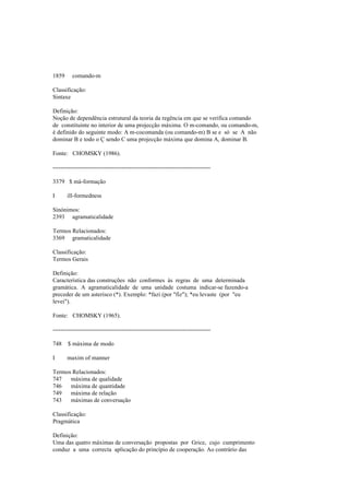 1859 comando-m
Classificação:
Sintaxe
Definição:
Noção de dependência estrutural da teoria da regência em que se verifica comando
de constituinte no interior de uma projecção máxima. O m-comando, ou comando-m,
é definido do seguinte modo: A m-cocomanda (ou comando-m) B se e só se A não
dominar B e todo o Ç sendo C uma projecção máxima que domina A, dominar B.
Fonte: CHOMSKY (1986).
--------------------------------------------------------------------------------
3379 $ má-formação
I ill-formedness
Sinónimos:
2393 agramaticalidade
Termos Relacionados:
3369 gramaticalidade
Classificação:
Termos Gerais
Definição:
Característica das construções não conformes às regras de uma determinada
gramática. A agramaticalidade de uma unidade costuma indicar-se fazendo-a
preceder de um asterisco (*). Exemplo: *fazi (por "fiz"); *eu levaste (por "eu
levei").
Fonte: CHOMSKY (1965).
--------------------------------------------------------------------------------
748 $ máxima de modo
I maxim of manner
Termos Relacionados:
747 máxima de qualidade
746 máxima de quantidade
749 máxima de relação
743 máximas de conversação
Classificação:
Pragmática
Definição:
Uma das quatro máximas de conversação propostas por Grice, cujo cumprimento
conduz a uma correcta aplicação do princípio de cooperação. Ao contrário das
 