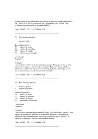 outras máximas, a máxima de modo não se refere ao que é dito, mas ao modo como o
que é dito deve ser dito e, em termos gerais, é parafraseável pela fórmula: "Diz
as coisas de modo claro e breve, sem ambiguidades".
Fonte: GRICE (1975) / LEVINSON (1983).
--------------------------------------------------------------------------------
747 $ máxima de qualidade
I maxim of quality
Termos Relacionados:
748 máxima de modo
746 máxima de quantidade
749 máxima de relação
743 máximas de conversação
Classificação:
Pragmática
Definição:
Uma das quatro máximas conversacionais propostas por Grice, por forma a uma
correcta exploração do princípio de cooperação. Refere-se à qualidade da
informação a ser transmitida pelos falantes numa situação de comunicação e em
termos gerais é traduzível pela fórmula: "Fala verdade".
Fonte: GRICE (1975) / LEVINSON (1983).
--------------------------------------------------------------------------------
746 $ máxima de quantidade
I maxim of quantity
F maxime de quantité
Termos Relacionados:
748 máxima de modo
747 máxima de qualidade
749 máxima de relação
743 máximas de conversação
Classificação:
Pragmática
Definição:
Uma das quatro máximas de conversação de Grice, cujo cumprimento conduz a uma
correcta exploração do princípio de cooperação. Refere-se à quantidade de
informação a ser transmitida numa situação de comunicação entre falantes e é
traduzível pela fórmula: "Dá toda a informação necessária".
Fonte: GRICE (1975) / LEVINSON (1983).
--------------------------------------------------------------------------------
 