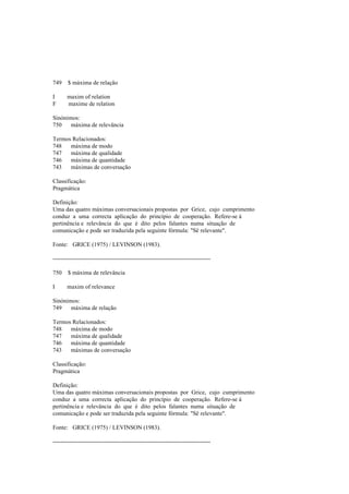 749 $ máxima de relação
I maxim of relation
F maxime de relation
Sinónimos:
750 máxima de relevância
Termos Relacionados:
748 máxima de modo
747 máxima de qualidade
746 máxima de quantidade
743 máximas de conversação
Classificação:
Pragmática
Definição:
Uma das quatro máximas conversacionais propostas por Grice, cujo cumprimento
conduz a uma correcta aplicação do princípio de cooperação. Refere-se à
pertinência e relevância do que é dito pelos falantes numa situação de
comunicação e pode ser traduzida pela seguinte fórmula: "Sê relevante".
Fonte: GRICE (1975) / LEVINSON (1983).
--------------------------------------------------------------------------------
750 $ máxima de relevância
I maxim of relevance
Sinónimos:
749 máxima de relação
Termos Relacionados:
748 máxima de modo
747 máxima de qualidade
746 máxima de quantidade
743 máximas de conversação
Classificação:
Pragmática
Definição:
Uma das quatro máximas conversacionais propostas por Grice, cujo cumprimento
conduz a uma correcta aplicação do princípio de cooperação. Refere-se à
pertinência e relevância do que é dito pelos falantes numa situação de
comunicação e pode ser traduzida pela seguinte fórmula: "Sê relevante".
Fonte: GRICE (1975) / LEVINSON (1983).
--------------------------------------------------------------------------------
 