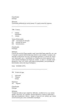 Classificação:
Filologia
Definição:
Testemunho produzido por escrita manual. É o oposto natural de impresso.
--------------------------------------------------------------------------------
1986 $ marca
I marked
markedness
F marque
Termos Relacionados:
1203 convenções de marcação
655 princípio da marca
654 teoria da marca
Classificação:
Fonologia
Definição:
Conceito da escola de Praga segundo o qual, numa dada língua específica, um som
é marcado se possuir determinado traço distintivo (por exemplo, vozeado) e não
marcado se não possuir esse traço. Na fonologia generativa, o conceito de marca
está relacionado com a naturalidade ou a frequência de certos segmentos e de
certos sistemas fonológicos nas línguas do mundo. A marca é encarada nesta
perspectiva como um critério para julgar da naturalidade e universalidade de
determinados valores dos traços fonológicos.
Fonte: SCHANE (1973).
--------------------------------------------------------------------------------
546 $ marca de água
I watermark
F filigrane
marque
Sinónimos:
547 filigrana
Classificação:
Filologia
Definição:
Vestígio do molde em que o papel foi fabricado, reconhecível na sua textura
quando observável em contraluz. Permite identificar o respectivo fabricante e
datar aproximadamente o fabrico. Adopta a forma de um símbolo que remete
exclusivamente para certas coordenadas de produção.
--------------------------------------------------------------------------------
 