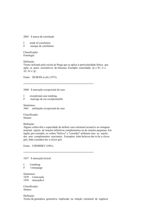 2065 $ marca de correlação
I mark of correlation
F marque de corrélation
Classificação:
Fonologia
Definição:
Termo utilizado pela escola de Praga que se aplica à particularidade fónica que
opõe os pares correlativos de fonemas. Exemplo: sonoridade: /p/ e /b/; /t/ e
/d/; /k/ e /g/.
Fonte: DUBOIS et alii (1973).
--------------------------------------------------------------------------------
3460 $ marcação excepcional de caso
I exceptional case marking
F marcage de cas excéptionnelle
Sinónimos:
3461 atribuição excepcional de caso
Classificação:
Sintaxe
Definição:
Alguns verbos têm a capacidade de atribuir caso estrutural acusativo ao sintagma
nominal sujeito de orações infinitivas complementos ou de orações pequenas. Em
inglês, por exemplo, os verbos "believe" e "consider" atribuem caso ao sujeito
dos seus complementos oracionais. Exemplos: John believes her to be a clever
girl; John considers her a clever girl.
Fonte: CHOMSKY (1981).
--------------------------------------------------------------------------------
1837 $ marcação lexical
I l-marking
F l-marquage
Sinónimos:
1839 l-marcação
1838 marcação-l
Classificação:
Sintaxe
Definição:
Termo da gramática generativa implicado na relação estrutural de regência
 