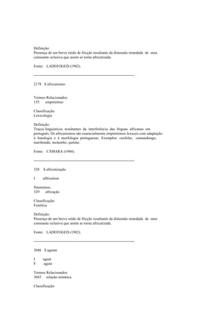 Definição:
Presença de um breve ruído de fricção resultante da distensão retardada de uma
consoante oclusiva que assim se torna africatizada.
Fonte: LADEFOGED (1982).
--------------------------------------------------------------------------------
2178 $ africanismo
Termos Relacionados:
155 empréstimo
Classificação:
Lexicologia
Definição:
Traços linguísticos resultantes da interferência das línguas africanas em
português. Os africanismos são essencialmente empréstimos lexicais com adaptação
à fonologia e à morfologia portuguesas. Exemplos: cochilar, camundongo,
maribondo, molambo, quitute.
Fonte: CÂMARA (1984).
--------------------------------------------------------------------------------
328 $ africatização
I affrication
Sinónimos:
329 africação
Classificação:
Fonética
Definição:
Presença de um breve ruído de fricção resultante da distensão retardada de uma
consoante oclusiva que assim se torna africatizada.
Fonte: LADEFOGED (1982).
--------------------------------------------------------------------------------
3686 $ agente
I agent
F agent
Termos Relacionados:
3683 relação temática
Classificação:
 